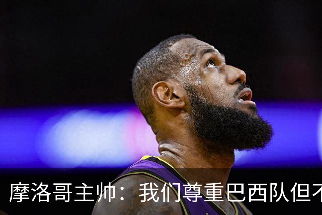 摩洛哥主帅：我们尊重巴西队但不应畏惧，首战将检验球队的水平